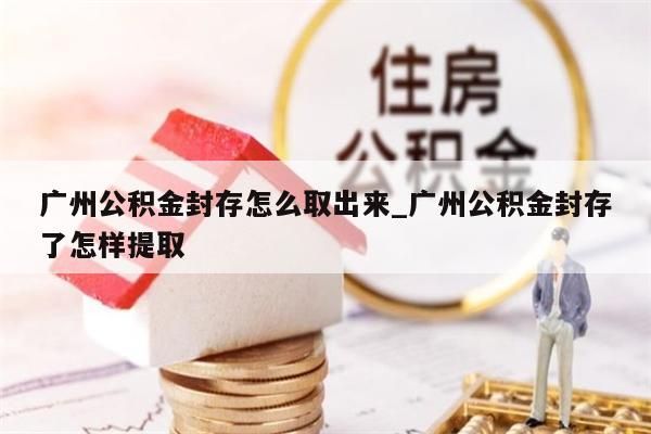 广州公积金封存怎么取出来_广州公积金封存了怎样提取