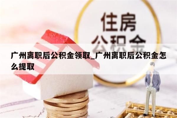 广州离职后公积金领取_广州离职后公积金怎么提取