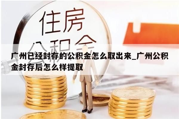 广州已经封存的公积金怎么取出来_广州公积金封存后怎么样提取