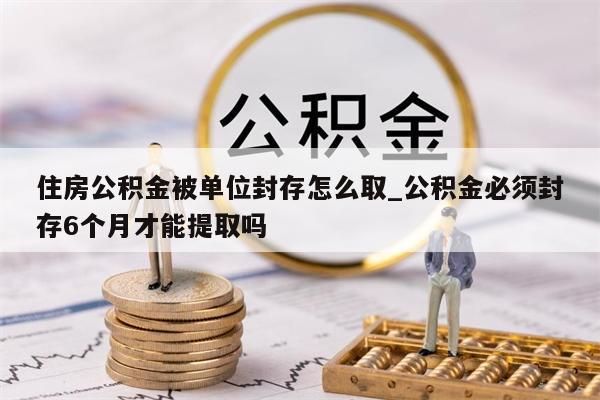 住房公积金被单位封存怎么取_公积金必须封存6个月才能提取吗