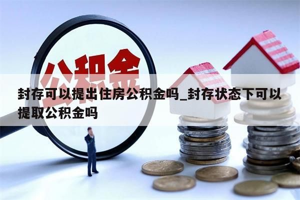 封存可以提出住房公积金吗_封存状态下可以提取公积金吗